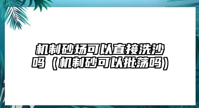 機(jī)制砂場可以直接洗沙嗎（機(jī)制砂可以批蕩嗎）