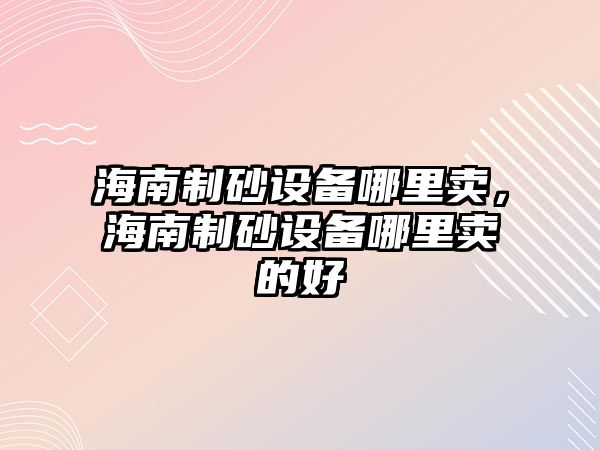 海南制砂設備哪里賣，海南制砂設備哪里賣的好