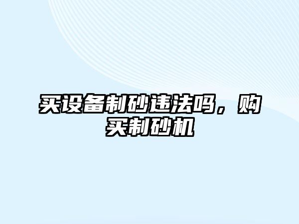 買設(shè)備制砂違法嗎，購(gòu)買制砂機(jī)