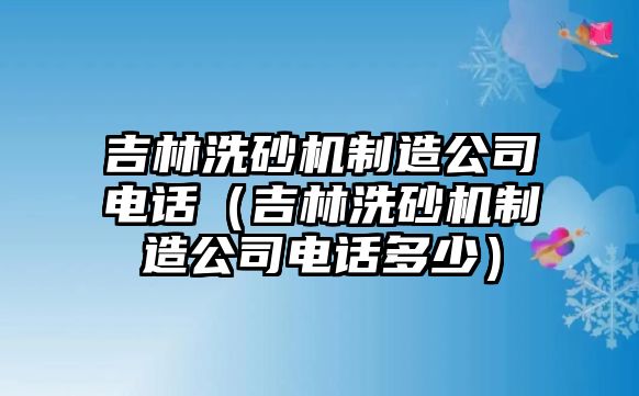 吉林洗砂機制造公司電話（吉林洗砂機制造公司電話多少）