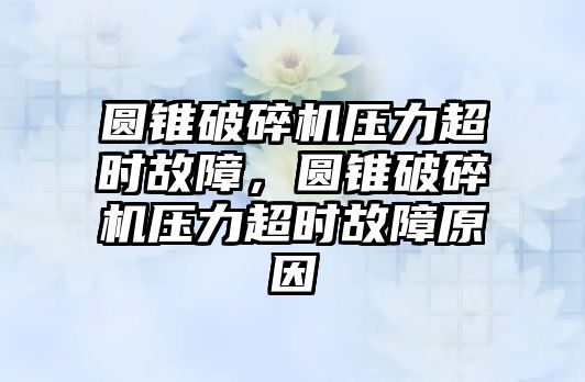 圓錐破碎機壓力超時故障，圓錐破碎機壓力超時故障原因