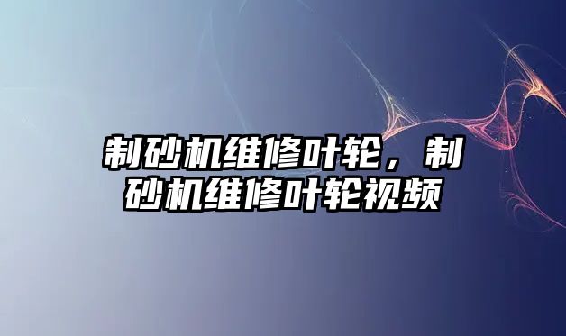 制砂機維修葉輪，制砂機維修葉輪視頻