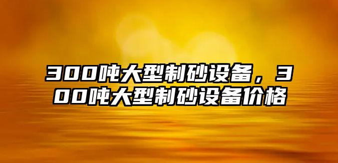 300噸大型制砂設備，300噸大型制砂設備價格