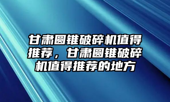 甘肅圓錐破碎機值得推薦，甘肅圓錐破碎機值得推薦的地方