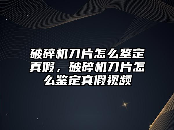 破碎機刀片怎么鑒定真假，破碎機刀片怎么鑒定真假視頻