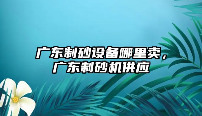 廣東制砂設備哪里賣，廣東制砂機供應