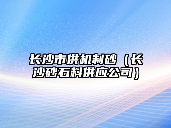 長沙市供機(jī)制砂（長沙砂石料供應(yīng)公司）