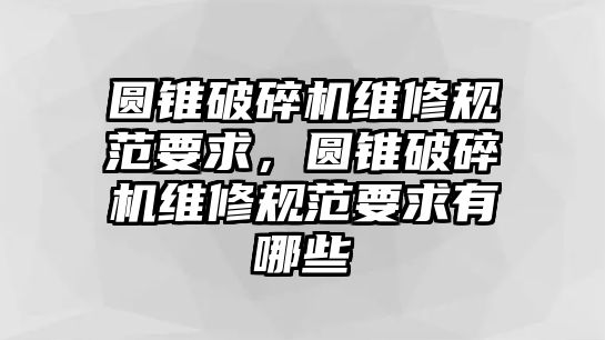 圓錐破碎機(jī)維修規(guī)范要求，圓錐破碎機(jī)維修規(guī)范要求有哪些