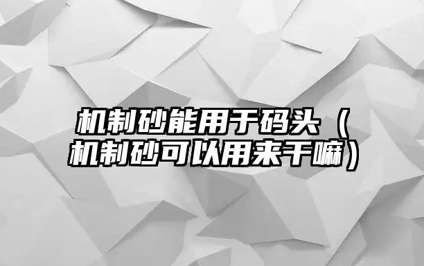 機制砂能用于碼頭（機制砂可以用來干嘛）