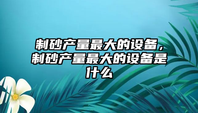 制砂產量最大的設備，制砂產量最大的設備是什么