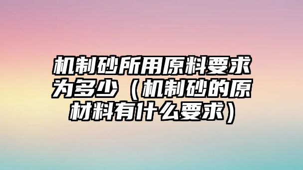 機制砂所用原料要求為多少（機制砂的原材料有什么要求）