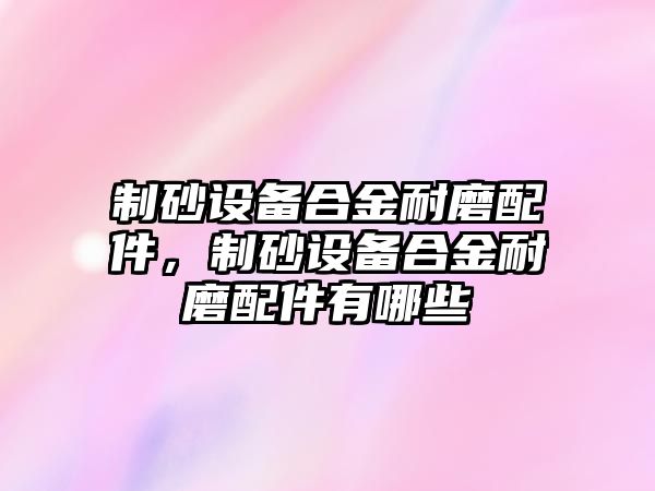 制砂設備合金耐磨配件，制砂設備合金耐磨配件有哪些