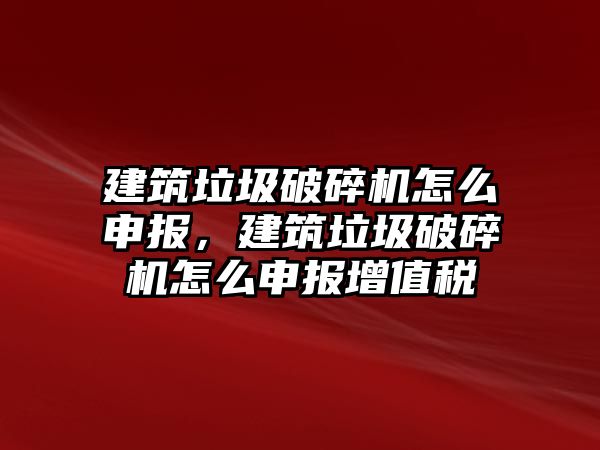 建筑垃圾破碎機怎么申報，建筑垃圾破碎機怎么申報增值稅