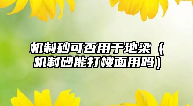 機制砂可否用于地梁（機制砂能打樓面用嗎）