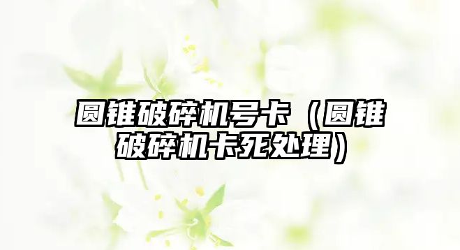 圓錐破碎機號卡（圓錐破碎機卡死處理）