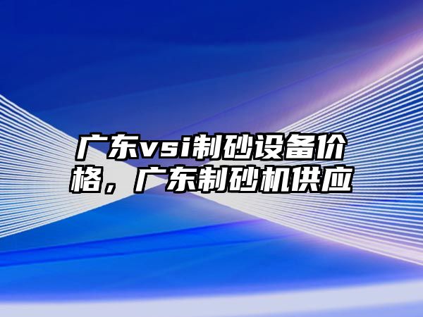 廣東vsi制砂設備價格，廣東制砂機供應