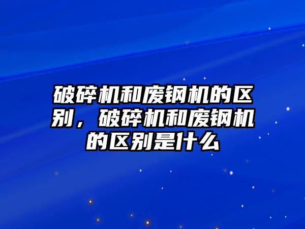 破碎機和廢鋼機的區別，破碎機和廢鋼機的區別是什么