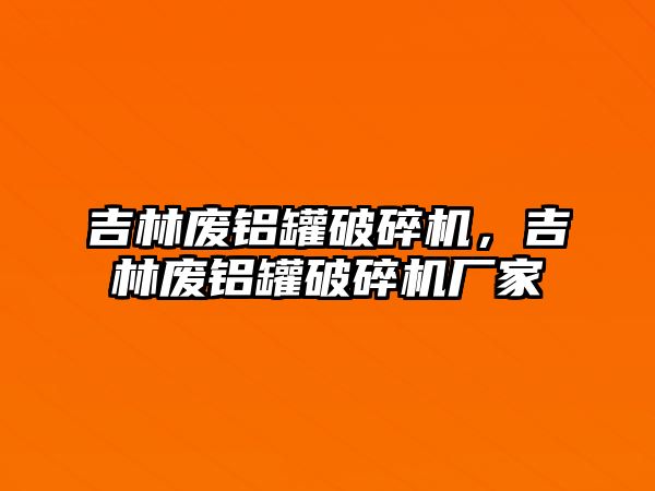 吉林廢鋁罐破碎機(jī)，吉林廢鋁罐破碎機(jī)廠家