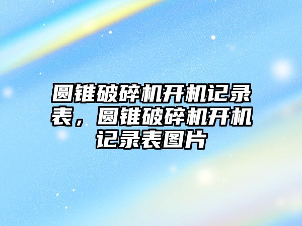 圓錐破碎機開機記錄表，圓錐破碎機開機記錄表圖片