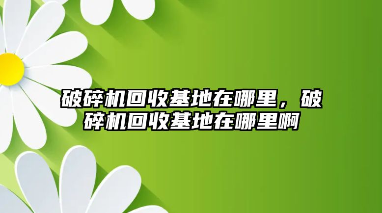 破碎機(jī)回收基地在哪里，破碎機(jī)回收基地在哪里啊