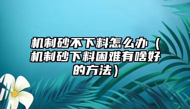 機制砂不下料怎么辦（機制砂下料困難有啥好的方法）