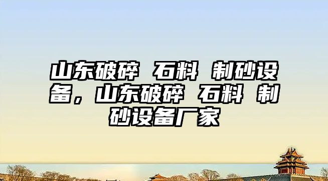 山東破碎 石料 制砂設備，山東破碎 石料 制砂設備廠家