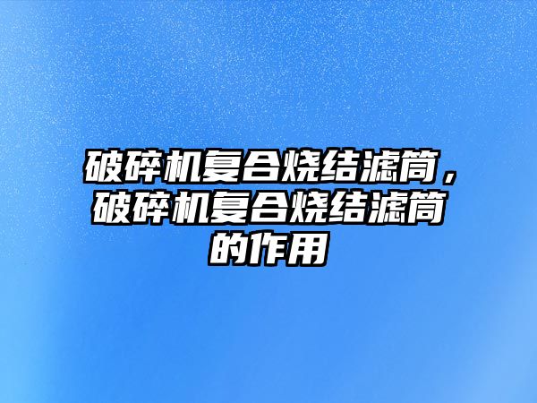 破碎機復合燒結濾筒，破碎機復合燒結濾筒的作用