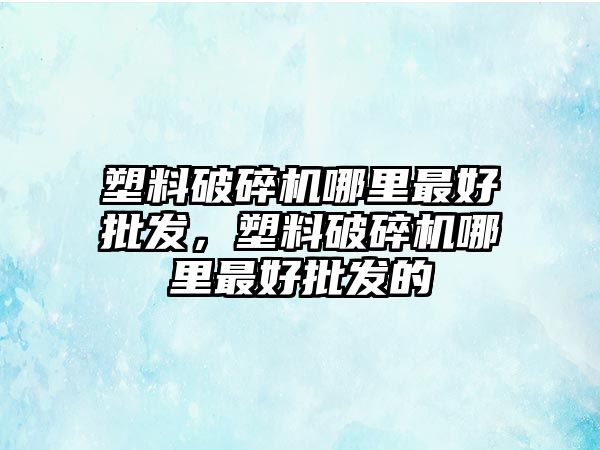 塑料破碎機哪里最好批發，塑料破碎機哪里最好批發的