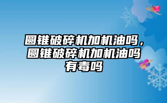 圓錐破碎機加機油嗎，圓錐破碎機加機油嗎有毒嗎