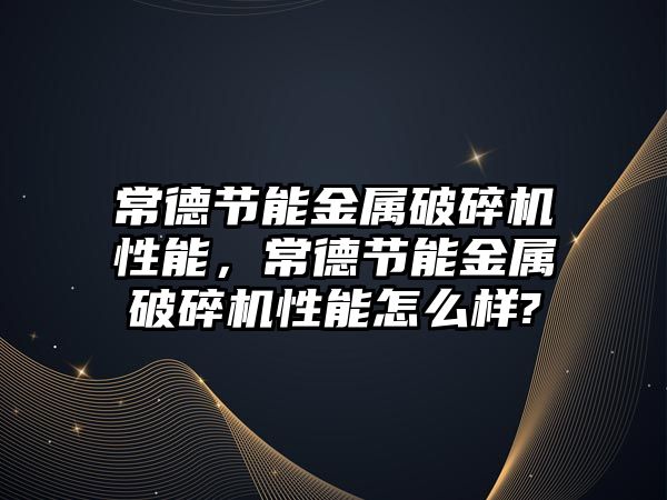 常德節(jié)能金屬破碎機性能，常德節(jié)能金屬破碎機性能怎么樣?