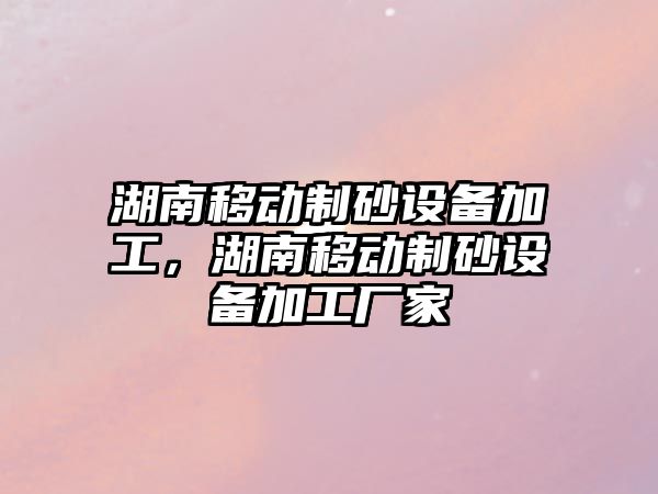 湖南移動制砂設備加工，湖南移動制砂設備加工廠家