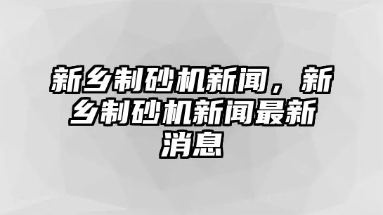 新鄉制砂機新聞，新鄉制砂機新聞最新消息