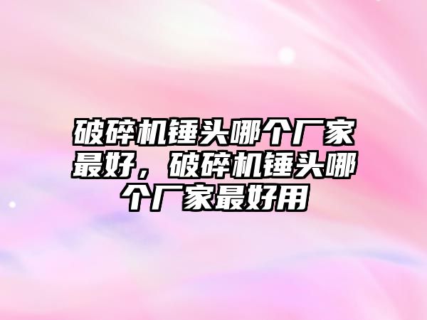 破碎機錘頭哪個廠家最好，破碎機錘頭哪個廠家最好用