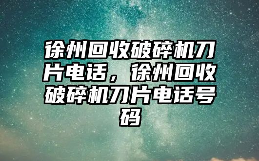 徐州回收破碎機刀片電話，徐州回收破碎機刀片電話號碼