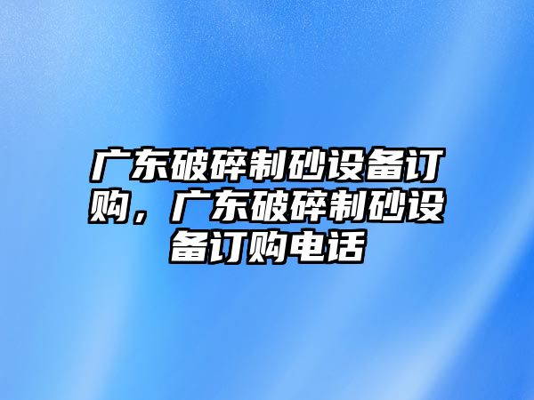 廣東破碎制砂設備訂購，廣東破碎制砂設備訂購電話