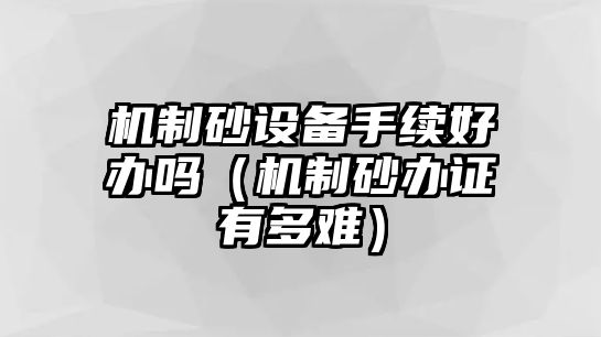 機制砂設(shè)備手續(xù)好辦嗎（機制砂辦證有多難）