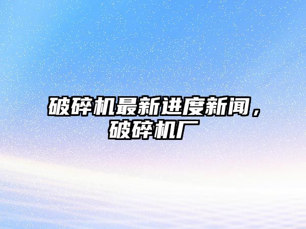 破碎機最新進度新聞，破碎機廠