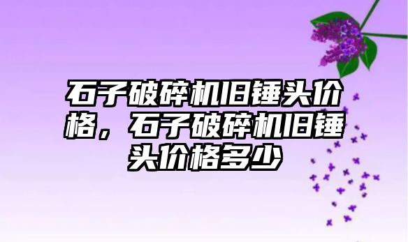 石子破碎機舊錘頭價格，石子破碎機舊錘頭價格多少