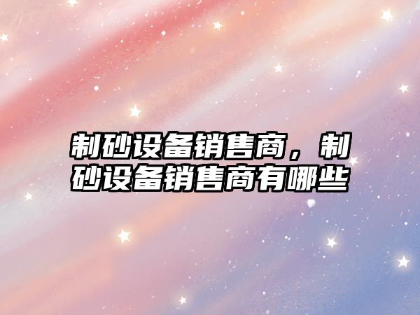 制砂設備銷售商，制砂設備銷售商有哪些