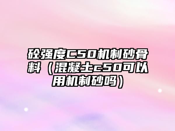 砼強度C50機制砂骨料（混凝土c50可以用機制砂嗎）