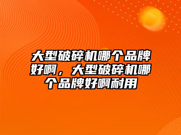 大型破碎機哪個品牌好啊，大型破碎機哪個品牌好啊耐用