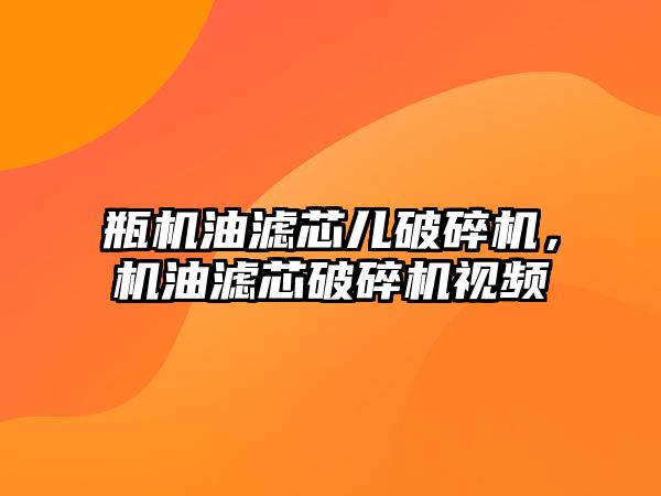 瓶機油濾芯兒破碎機，機油濾芯破碎機視頻