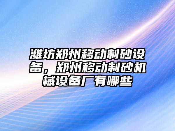 濰坊鄭州移動制砂設(shè)備，鄭州移動制砂機(jī)械設(shè)備廠有哪些