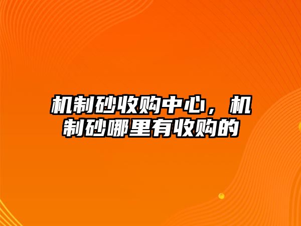 機(jī)制砂收購(gòu)中心，機(jī)制砂哪里有收購(gòu)的