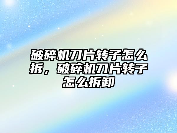 破碎機刀片轉子怎么拆，破碎機刀片轉子怎么拆卸