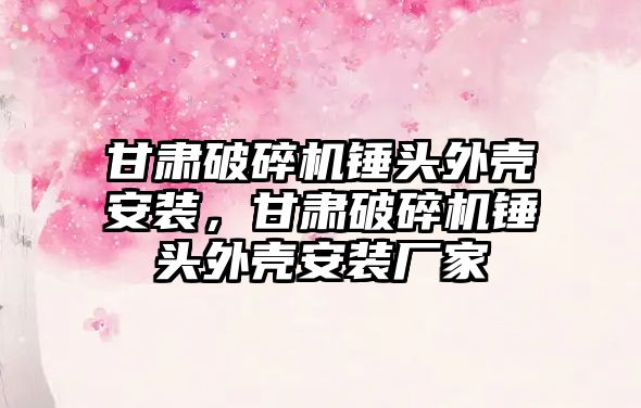 甘肅破碎機錘頭外殼安裝，甘肅破碎機錘頭外殼安裝廠家