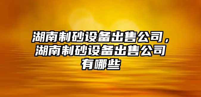 湖南制砂設備出售公司，湖南制砂設備出售公司有哪些