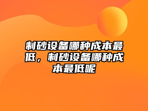 制砂設備哪種成本最低，制砂設備哪種成本最低呢