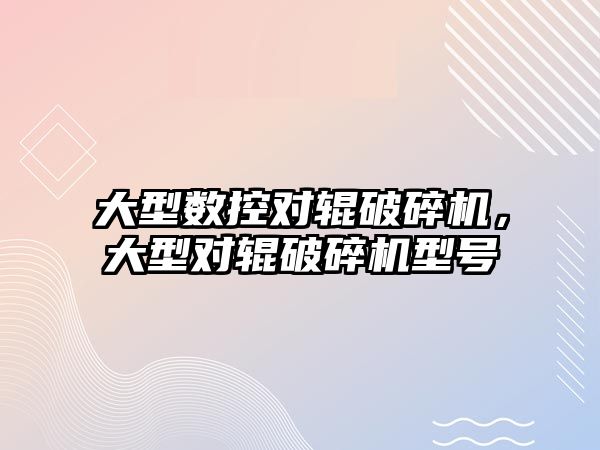 大型數控對輥破碎機，大型對輥破碎機型號