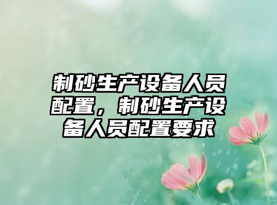 制砂生產(chǎn)設(shè)備人員配置，制砂生產(chǎn)設(shè)備人員配置要求